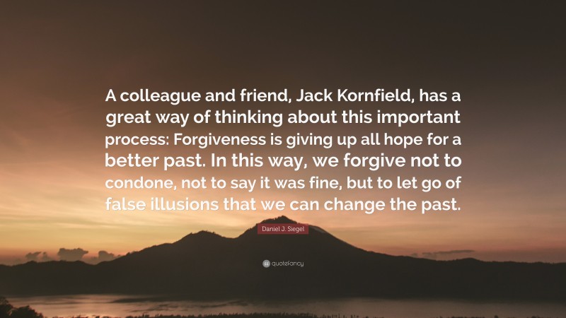 Daniel J. Siegel Quote: “A colleague and friend, Jack Kornfield, has a great way of thinking about this important process: Forgiveness is giving up all hope for a better past. In this way, we forgive not to condone, not to say it was fine, but to let go of false illusions that we can change the past.”