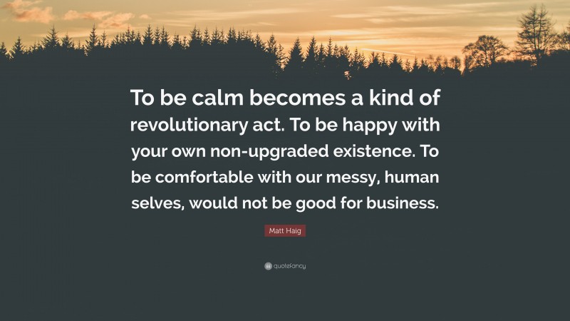 Matt Haig Quote: “To be calm becomes a kind of revolutionary act. To be happy with your own non-upgraded existence. To be comfortable with our messy, human selves, would not be good for business.”