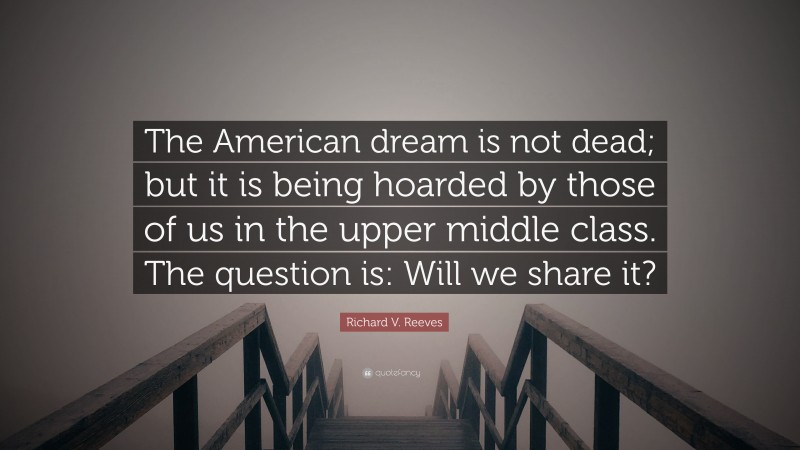Richard V. Reeves Quote: “The American dream is not dead; but it is being hoarded by those of us in the upper middle class. The question is: Will we share it?”