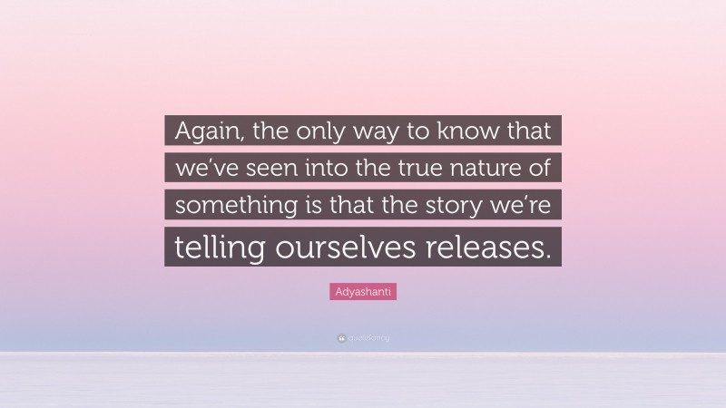 Adyashanti Quote: “Again, the only way to know that we’ve seen into the true nature of something is that the story we’re telling ourselves releases.”