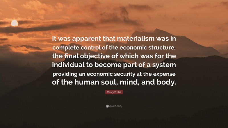 Manly P. Hall Quote: “It was apparent that materialism was in complete control of the economic structure, the final objective of which was for the individual to become part of a system providing an economic security at the expense of the human soul, mind, and body.”