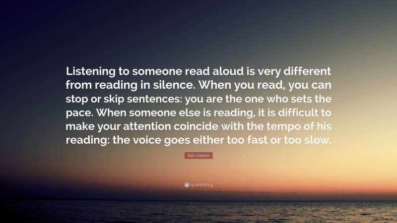 Italo Calvino Quote: “Listening to someone read aloud is very different from reading in silence. When you read, you can stop or skip sentences: you are the one who sets the pace. When someone else is reading, it is difficult to make your attention coincide with the tempo of his reading: the voice goes either too fast or too slow.”