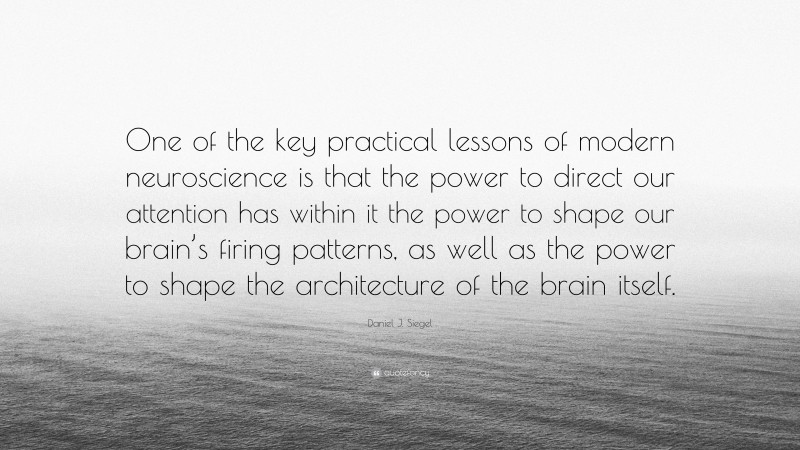 Daniel J. Siegel Quote: “One of the key practical lessons of modern neuroscience is that the power to direct our attention has within it the power to shape our brain’s firing patterns, as well as the power to shape the architecture of the brain itself.”