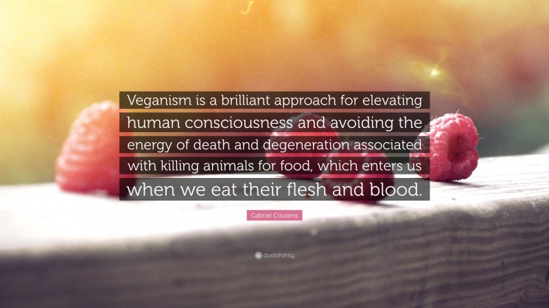 Gabriel Cousens Quote: “Veganism is a brilliant approach for elevating human consciousness and avoiding the energy of death and degeneration associated with killing animals for food, which enters us when we eat their flesh and blood.”