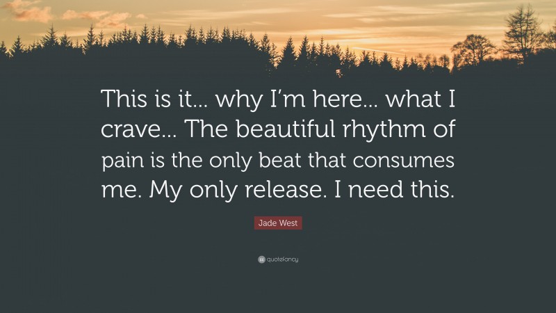 Jade West Quote: “This is it... why I’m here... what I crave... The beautiful rhythm of pain is the only beat that consumes me. My only release. I need this.”