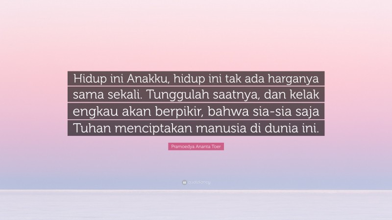 Pramoedya Ananta Toer Quote: “Hidup ini Anakku, hidup ini tak ada harganya sama sekali. Tunggulah saatnya, dan kelak engkau akan berpikir, bahwa sia-sia saja Tuhan menciptakan manusia di dunia ini.”