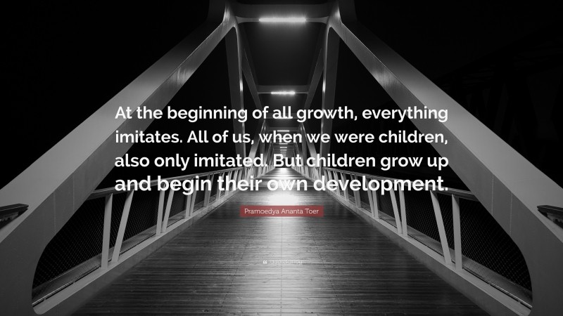 Pramoedya Ananta Toer Quote: “At the beginning of all growth, everything imitates. All of us, when we were children, also only imitated. But children grow up and begin their own development.”