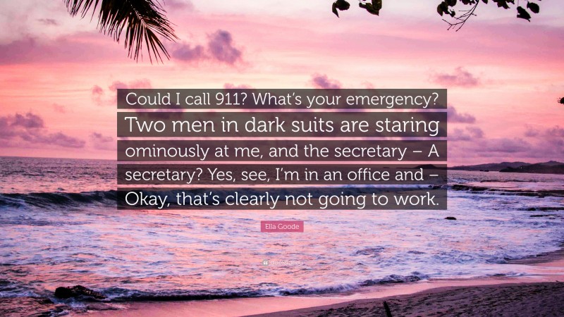 Ella Goode Quote: “Could I call 911? What’s your emergency? Two men in dark suits are staring ominously at me, and the secretary – A secretary? Yes, see, I’m in an office and – Okay, that’s clearly not going to work.”