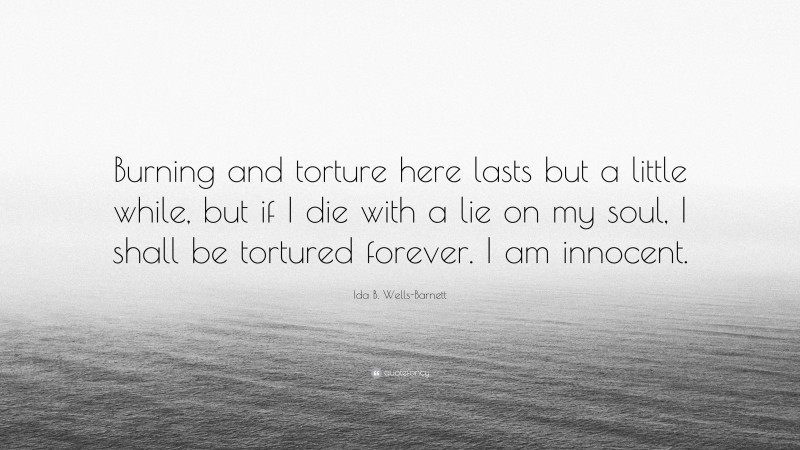Ida B. Wells-Barnett Quote: “Burning and torture here lasts but a little while, but if I die with a lie on my soul, I shall be tortured forever. I am innocent.”
