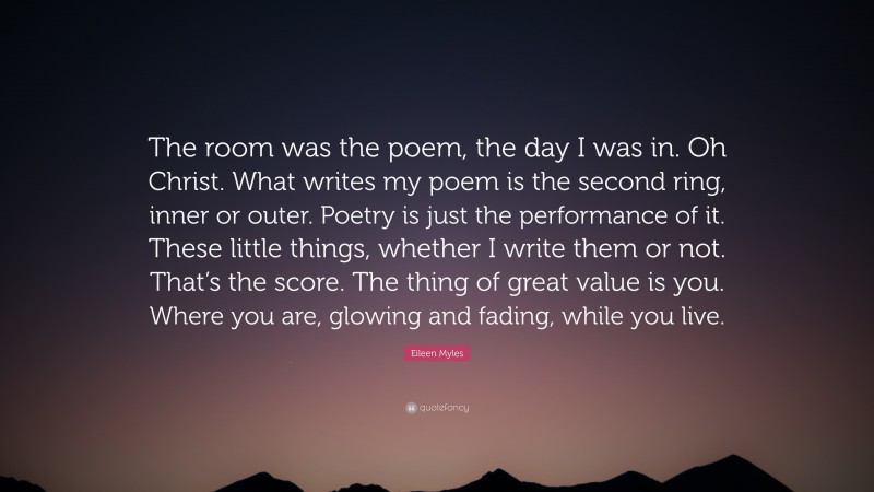 Eileen Myles Quote: “The room was the poem, the day I was in. Oh Christ. What writes my poem is the second ring, inner or outer. Poetry is just the performance of it. These little things, whether I write them or not. That’s the score. The thing of great value is you. Where you are, glowing and fading, while you live.”