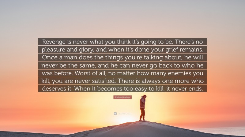 Richard Kadrey Quote: “Revenge is never what you think it’s going to be. There’s no pleasure and glory, and when it’s done your grief remains. Once a man does the things you’re talking about, he will never be the same, and he can never go back to who he was before. Worst of all, no matter how many enemies you kill, you are never satisfied. There is always one more who deserves it. When it becomes too easy to kill, it never ends.”