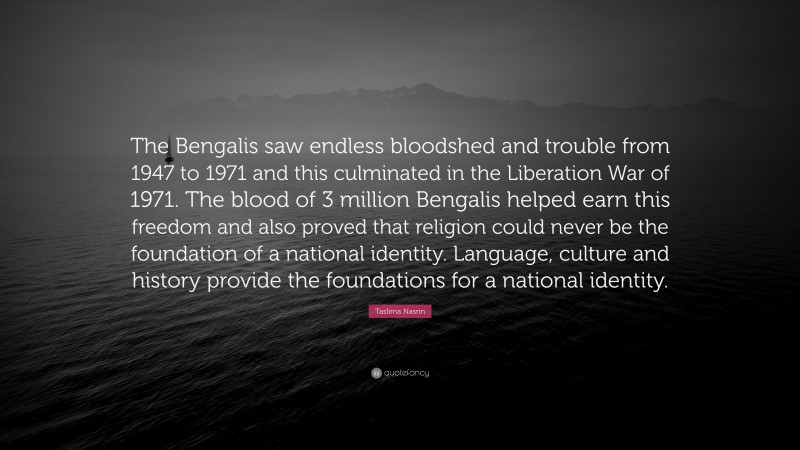 Taslima Nasrin Quote: “The Bengalis saw endless bloodshed and trouble from 1947 to 1971 and this culminated in the Liberation War of 1971. The blood of 3 million Bengalis helped earn this freedom and also proved that religion could never be the foundation of a national identity. Language, culture and history provide the foundations for a national identity.”