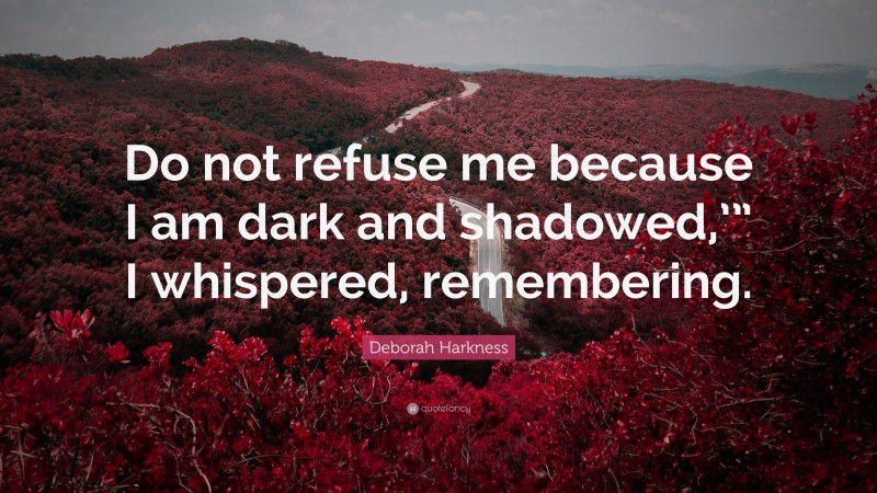 Deborah Harkness Quote: “Do not refuse me because I am dark and shadowed,’” I whispered, remembering.”