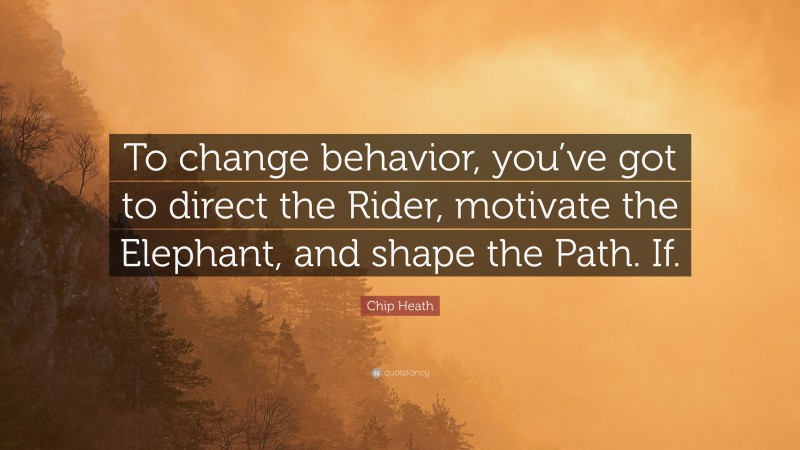 Chip Heath Quote: “To change behavior, you’ve got to direct the Rider, motivate the Elephant, and shape the Path. If.”