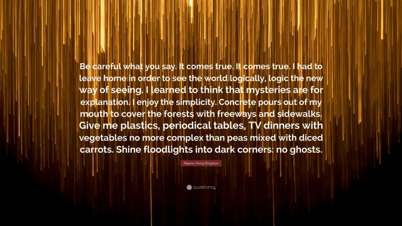 Maxine Hong Kingston Quote: “Be careful what you say. It comes true. It comes true. I had to leave home in order to see the world logically, logic the new way of seeing. I learned to think that mysteries are for explanation. I enjoy the simplicity. Concrete pours out of my mouth to cover the forests with freeways and sidewalks. Give me plastics, periodical tables, TV dinners with vegetables no more complex than peas mixed with diced carrots. Shine floodlights into dark corners: no ghosts.”