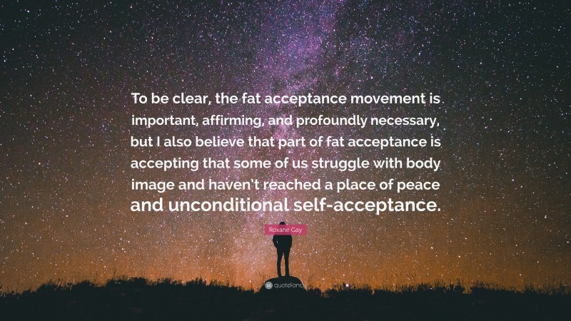 Roxane Gay Quote: “To be clear, the fat acceptance movement is important, affirming, and profoundly necessary, but I also believe that part of fat acceptance is accepting that some of us struggle with body image and haven’t reached a place of peace and unconditional self-acceptance.”