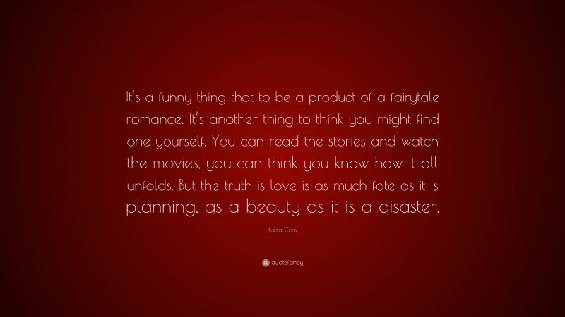Kiera Cass Quote: “It’s a funny thing that to be a product of a fairytale romance. It’s another thing to think you might find one yourself. You can read the stories and watch the movies, you can think you know how it all unfolds. But the truth is love is as much fate as it is planning, as a beauty as it is a disaster.”
