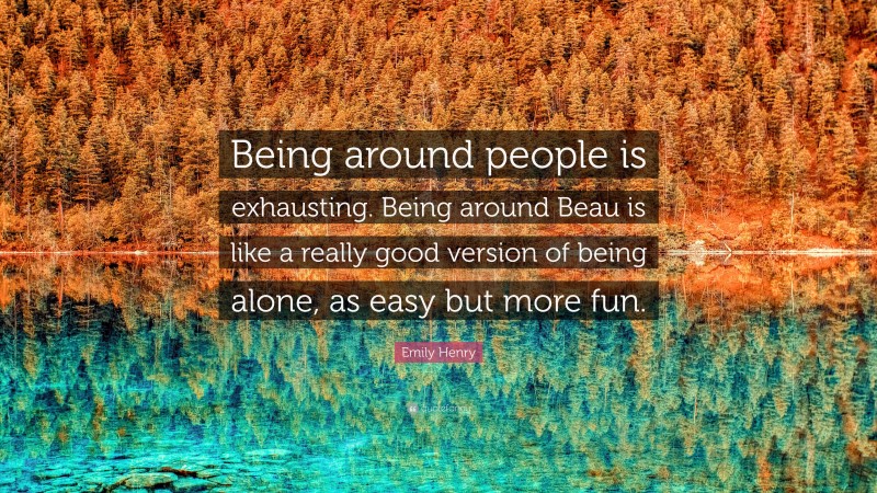 Emily Henry Quote: “Being around people is exhausting. Being around Beau is like a really good version of being alone, as easy but more fun.”