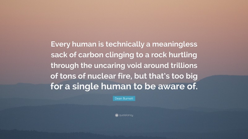 Dean Burnett Quote: “Every human is technically a meaningless sack of carbon clinging to a rock hurtling through the uncaring void around trillions of tons of nuclear fire, but that’s too big for a single human to be aware of.”