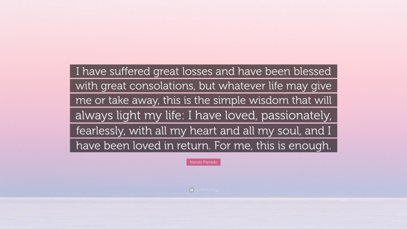 Nando Parrado Quote: “I have suffered great losses and have been blessed with great consolations, but whatever life may give me or take away, this is the simple wisdom that will always light my life: I have loved, passionately, fearlessly, with all my heart and all my soul, and I have been loved in return. For me, this is enough.”