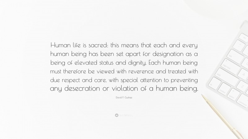 David P. Gushee Quote: “Human life is sacred: this means that each and every human being has been set apart for designation as a being of elevated status and dignity. Each human being must therefore be viewed with reverence and treated with due respect and care, with special attention to preventing any desecration or violation of a human being.”