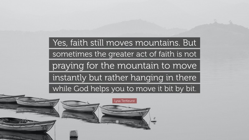 Lysa TerKeurst Quote: “Yes, faith still moves mountains. But sometimes the greater act of faith is not praying for the mountain to move instantly but rather hanging in there while God helps you to move it bit by bit.”