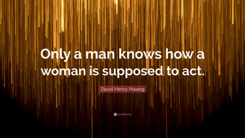 David Henry Hwang Quote: “Only a man knows how a woman is supposed to act.”