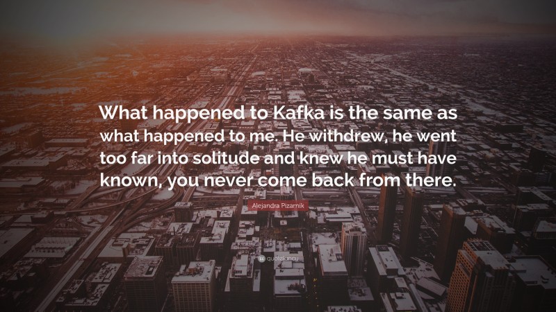Alejandra Pizarnik Quote: “What happened to Kafka is the same as what happened to me. He withdrew, he went too far into solitude and knew he must have known, you never come back from there.”