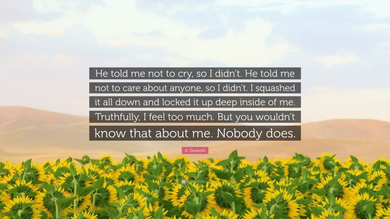 A. Zavarelli Quote: “He told me not to cry, so I didn’t. He told me not to care about anyone, so I didn’t. I squashed it all down and locked it up deep inside of me. Truthfully, I feel too much. But you wouldn’t know that about me. Nobody does.”