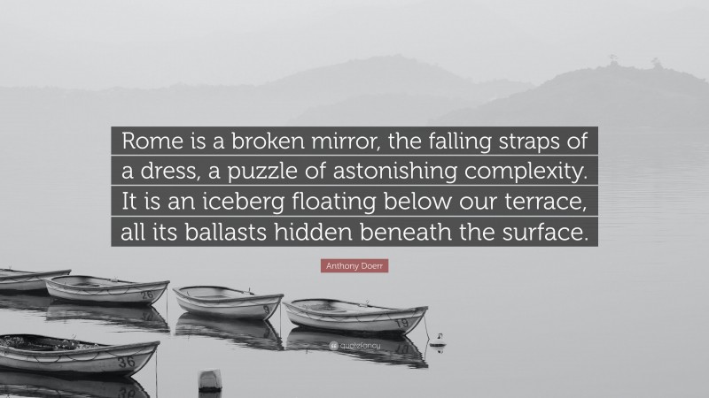 Anthony Doerr Quote: “Rome is a broken mirror, the falling straps of a dress, a puzzle of astonishing complexity. It is an iceberg floating below our terrace, all its ballasts hidden beneath the surface.”