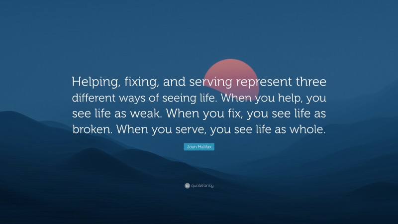 Joan Halifax Quote: “Helping, fixing, and serving represent three different ways of seeing life. When you help, you see life as weak. When you fix, you see life as broken. When you serve, you see life as whole.”