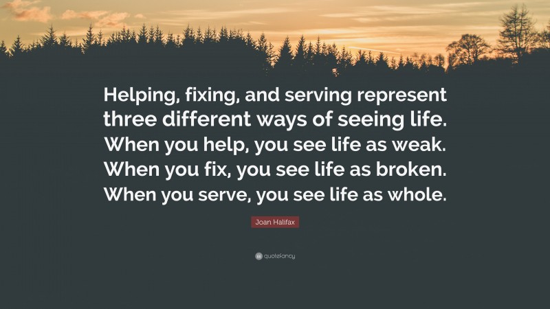 Joan Halifax Quote: “Helping, fixing, and serving represent three different ways of seeing life. When you help, you see life as weak. When you fix, you see life as broken. When you serve, you see life as whole.”