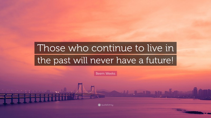 Beem Weeks Quote: “Those who continue to live in the past will never have a future!”