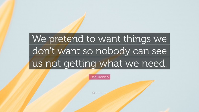 Lisa Taddeo Quote: “We pretend to want things we don’t want so nobody can see us not getting what we need.”