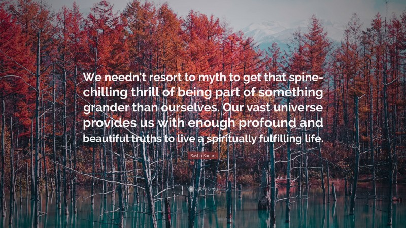 Sasha Sagan Quote: “We needn’t resort to myth to get that spine-chilling thrill of being part of something grander than ourselves. Our vast universe provides us with enough profound and beautiful truths to live a spiritually fulfilling life.”