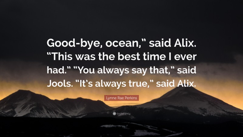 Lynne Rae Perkins Quote: “Good-bye, ocean,” said Alix. “This was the best time I ever had.” “You always say that,” said Jools. “It’s always true,” said Alix.”