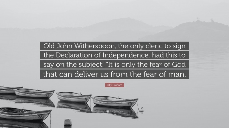 Billy Graham Quote: “Old John Witherspoon, the only cleric to sign the Declaration of Independence, had this to say on the subject: “It is only the fear of God that can deliver us from the fear of man.”