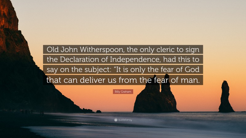 Billy Graham Quote: “Old John Witherspoon, the only cleric to sign the Declaration of Independence, had this to say on the subject: “It is only the fear of God that can deliver us from the fear of man.”