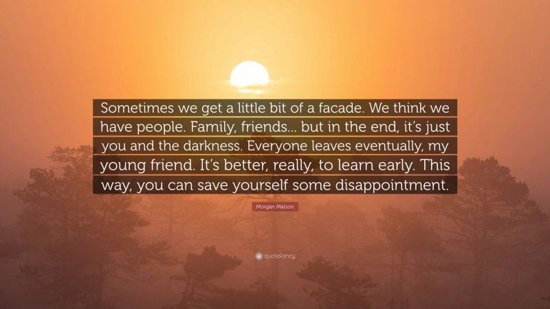 Morgan Matson Quote: “Sometimes we get a little bit of a facade. We think we have people. Family, friends... but in the end, it’s just you and the darkness. Everyone leaves eventually, my young friend. It’s better, really, to learn early. This way, you can save yourself some disappointment.”