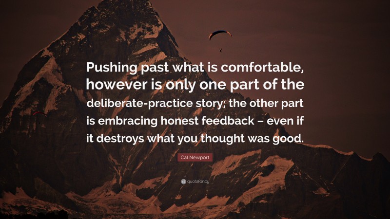 Cal Newport Quote: “Pushing past what is comfortable, however is only one part of the deliberate-practice story; the other part is embracing honest feedback – even if it destroys what you thought was good.”