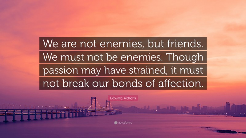 Edward Achorn Quote: “We are not enemies, but friends. We must not be enemies. Though passion may have strained, it must not break our bonds of affection.”