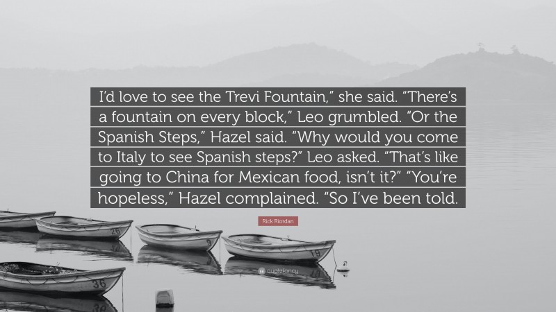 Rick Riordan Quote: “I’d love to see the Trevi Fountain,” she said. “There’s a fountain on every block,” Leo grumbled. “Or the Spanish Steps,” Hazel said. “Why would you come to Italy to see Spanish steps?” Leo asked. “That’s like going to China for Mexican food, isn’t it?” “You’re hopeless,” Hazel complained. “So I’ve been told.”