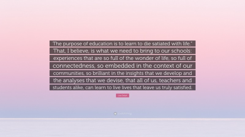 Lisa Delpit Quote: “The purpose of education is to learn to die satiated with life.” That, I believe, is what we need to bring to our schools: experiences that are so full of the wonder of life, so full of connectedness, so embedded in the context of our communities, so brilliant in the insights that we develop and the analyses that we devise, that all of us, teachers and students alike, can learn to live lives that leave us truly satisfied.”