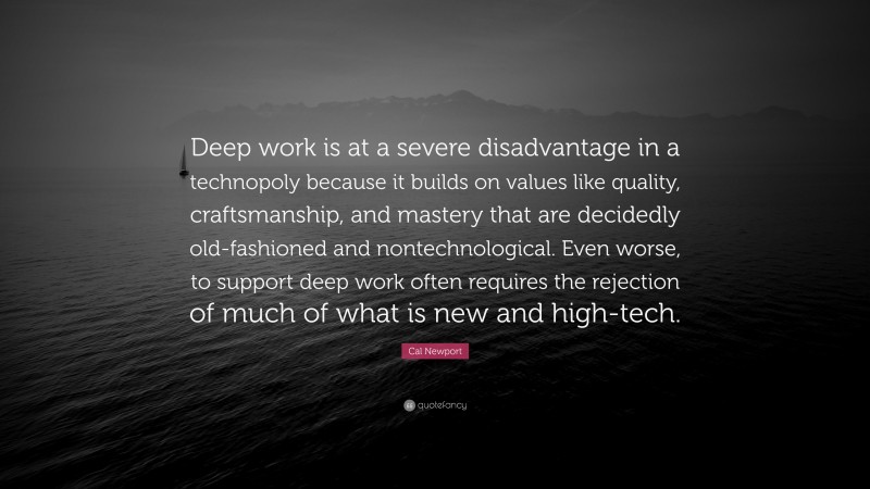 Cal Newport Quote: “Deep work is at a severe disadvantage in a technopoly because it builds on values like quality, craftsmanship, and mastery that are decidedly old-fashioned and nontechnological. Even worse, to support deep work often requires the rejection of much of what is new and high-tech.”
