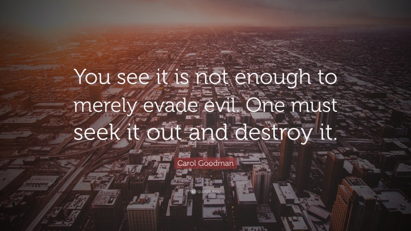 Carol Goodman Quote: “You see it is not enough to merely evade evil. One must seek it out and destroy it.”