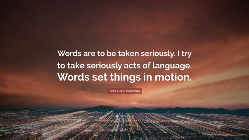Toni Cade Bambara Quote: “Words are to be taken seriously. I try to take seriously acts of language. Words set things in motion.”