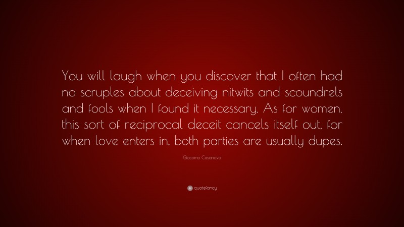 Giacomo Casanova Quote: “You will laugh when you discover that I often had no scruples about deceiving nitwits and scoundrels and fools when I found it necessary. As for women, this sort of reciprocal deceit cancels itself out, for when love enters in, both parties are usually dupes.”