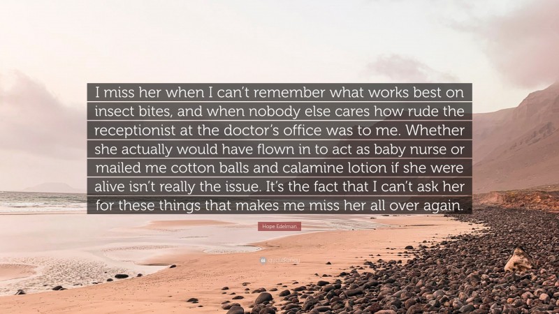 Hope Edelman Quote: “I miss her when I can’t remember what works best on insect bites, and when nobody else cares how rude the receptionist at the doctor’s office was to me. Whether she actually would have flown in to act as baby nurse or mailed me cotton balls and calamine lotion if she were alive isn’t really the issue. It’s the fact that I can’t ask her for these things that makes me miss her all over again.”