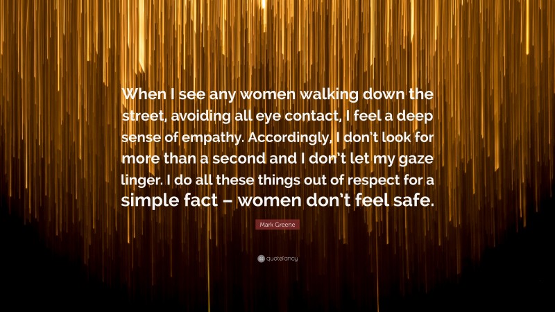 Mark Greene Quote: “When I see any women walking down the street, avoiding all eye contact, I feel a deep sense of empathy. Accordingly, I don’t look for more than a second and I don’t let my gaze linger. I do all these things out of respect for a simple fact – women don’t feel safe.”
