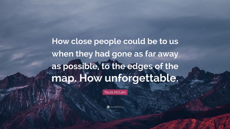 Paula McLain Quote: “How close people could be to us when they had gone as far away as possible, to the edges of the map. How unforgettable.”